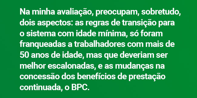 Na minha avaliação, preocupam, sobretudo, dois aspectos: as regras de transição para o sistema com idade mínima, só foram franqueadas a trabalhadores com mais de 50 anos de idade, mas que deveriam ser melhor escalonadas, e as mudanças na concessão dos benefícios de prestação continuada, o BPC.