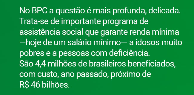No BPC a questão é mais profunda, delicada. Trata-se de importante programa de assistência social que garante renda mínima ?hoje de um salário mínimo? a idosos muito pobres e a pessoas com deficiência. São 4,4 milhões de brasileiros beneficiados, com custo, ano passado, próximo de R$ 46 bilhões.