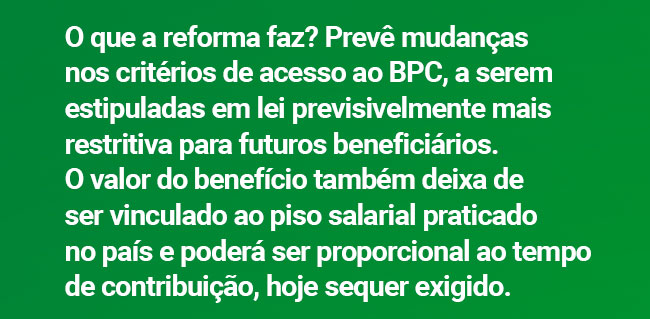 O que a reforma faz? Prevê mudanças nos critérios de acesso ao BPC, a serem estipuladas em lei previsivelmente mais restritiva para futuros beneficiários. O valor do benefício também deixa de ser vinculado ao piso salarial praticado no país e poderá ser proporcional ao tempo de contribuição, hoje sequer exigido.