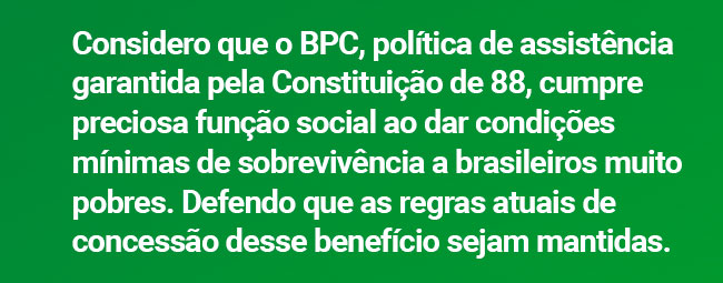 Considero que o BPC, política de assistência garantida pela Constituição de 88, cumpre preciosa função social ao dar condições mínimas de sobrevivência a brasileiros muito pobres. Defendo que as regras atuais de concessão desse benefício sejam mantidas.