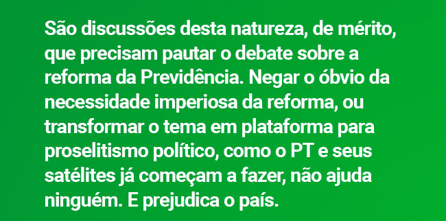 São discussões desta natureza, de mérito, que precisam pautar o debate sobre a reforma da Previdência. Negar o óbvio da necessidade imperiosa da reforma, ou transformar o tema em plataforma para proselitismo político, como o PT e seus satélites já começam a fazer, não ajuda ninguém. E prejudica o país.